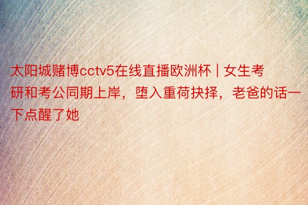 太阳城赌博cctv5在线直播欧洲杯 | 女生考研和考公同期上岸，堕入重荷抉择，老爸的话一下点醒了她