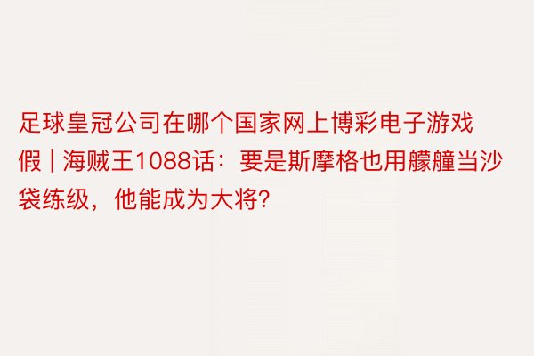 足球皇冠公司在哪个国家网上博彩电子游戏假 | 海贼王1088话：要是斯摩格也用艨艟当沙袋练级，他能成为大将？