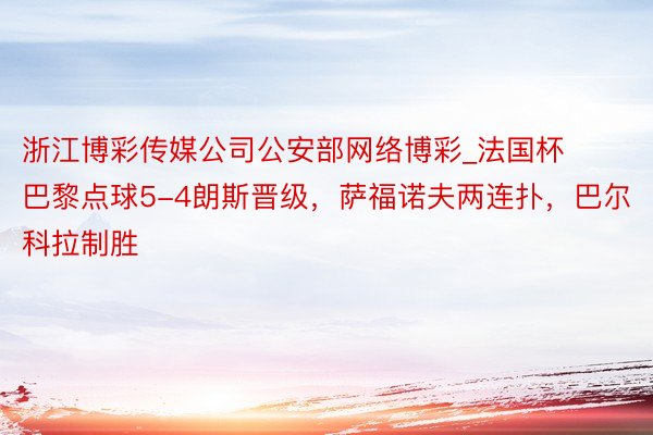 浙江博彩传媒公司公安部网络博彩_法国杯巴黎点球5-4朗斯晋级，萨福诺夫两连扑，巴尔科拉制胜