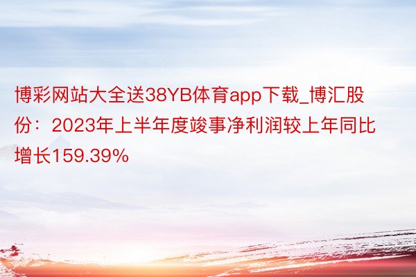 博彩网站大全送38YB体育app下载_博汇股份：2023年上半年度竣事净利润较上年同比增长159.39%