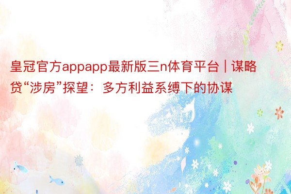 皇冠官方appapp最新版三n体育平台 | 谋略贷“涉房”探望：多方利益系缚下的协谋