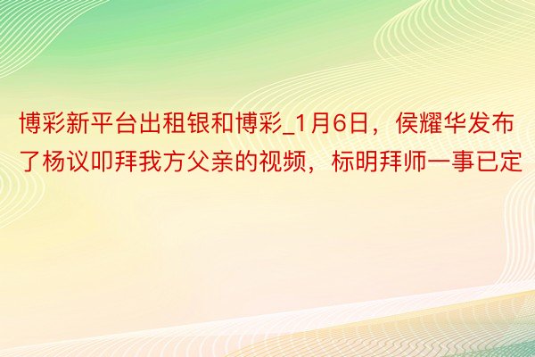 博彩新平台出租银和博彩_1月6日，侯耀华发布了杨议叩拜我方父亲的视频，标明拜师一事已定