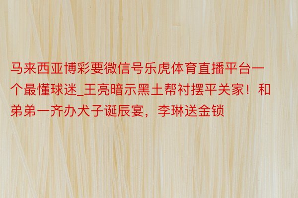 马来西亚博彩要微信号乐虎体育直播平台一个最懂球迷_王亮暗示黑土帮衬摆平关家！和弟弟一齐办犬子诞辰宴，李琳送金锁