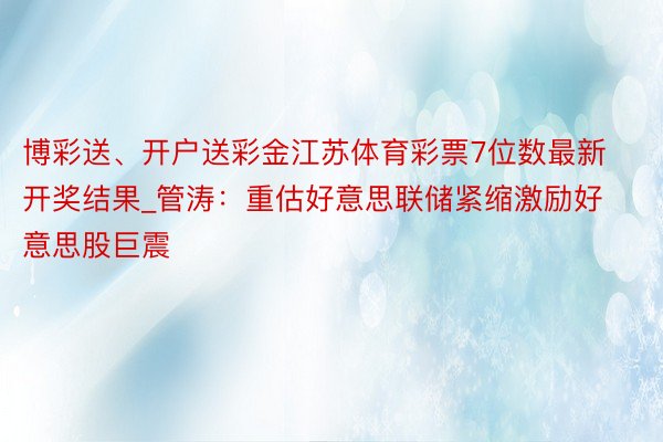 博彩送、开户送彩金江苏体育彩票7位数最新开奖结果_管涛：重估好意思联储紧缩激励好意思股巨震