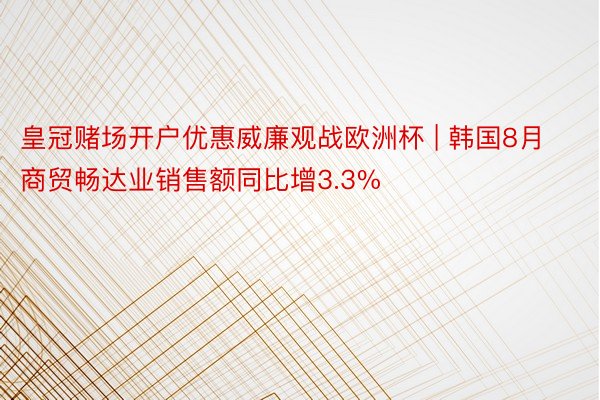 皇冠赌场开户优惠威廉观战欧洲杯 | 韩国8月商贸畅达业销售额同比增3.3%