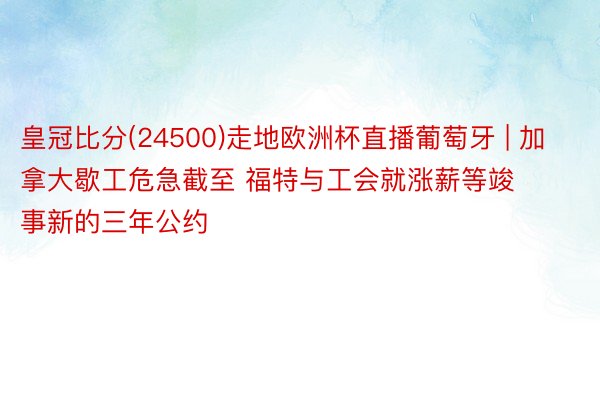 皇冠比分(24500)走地欧洲杯直播葡萄牙 | 加拿大歇工危急截至 福特与工会就涨薪等竣事新的三年公约