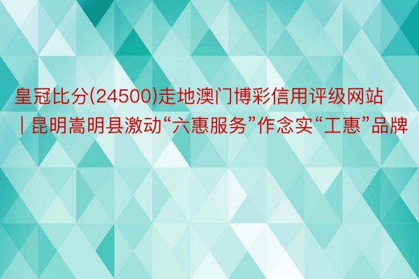 皇冠比分(24500)走地澳门博彩信用评级网站 | 昆明嵩明县激动“六惠服务”作念实“工惠”品牌